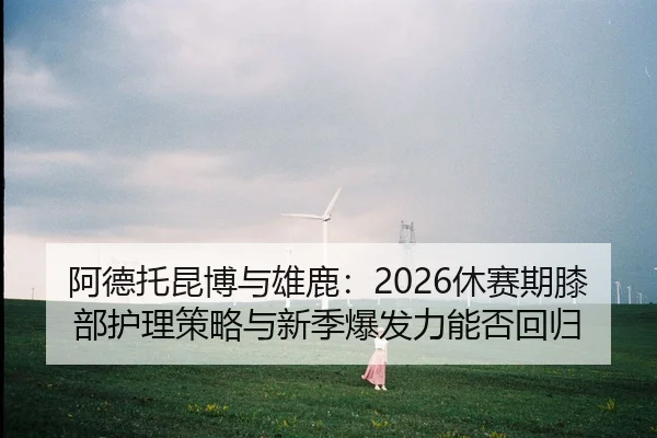 阿德托昆博与雄鹿：2026休赛期膝部护理策略与新季爆发力能否回归