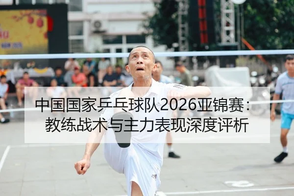 中国国家乒乓球队2026亚锦赛：教练战术与主力表现深度评析